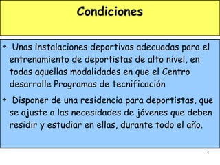 Condiciones Unas instalaciones deportivas adecuadas para el entrenamiento de deportistas de alto nivel, en todas aquellas modalidades en que el Centro desarrolle Programas de tecnificación Disponer de una residencia para deportistas, que se ajuste a las necesidades de jóvenes que deben residir y estudiar en ellas, durante todo el año. 