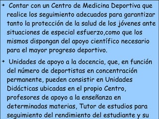 Contar con un Centro de Medicina Deportiva que realice los seguimiento adecuados para garantizar tanto la protección de la salud de los jóvenes ante situaciones de especial esfuerzo,como que los mismos dispongan del apoyo científico necesario para el mayor progreso deportivo. Unidades de apoyo a la docencia, que, en función del número de deportistas en concentración permanente, pueden consistir en Unidades Didácticas ubicadas en el propio Centro, profesores de apoyo a la enseñanza en determinadas materias, Tutor de estudios para seguimiento del rendimiento del estudiante y su relación con el centro de Enseñanza, etc. Disponer de una estructura que permita coordinar la parte técnica, administrativa y económica de los programas que se desarrollen en el Centro. 