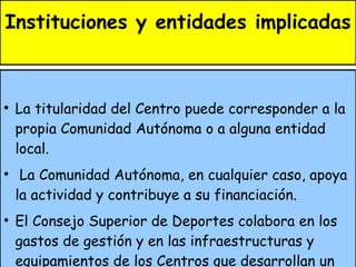Instituciones y entidades implicadas La titularidad del Centro puede corresponder a la propia Comunidad Autónoma o a alguna entidad local. La Comunidad Autónoma, en cualquier caso, apoya la actividad y contribuye a su financiación. El Consejo Superior de Deportes colabora en los gastos de gestión y en las infraestructuras y equipamientos de los Centros que desarrollan un programa de interés estatal. La normativa para recibir estas ayudas puede encontrarse en el apartado "Ayudas"... 