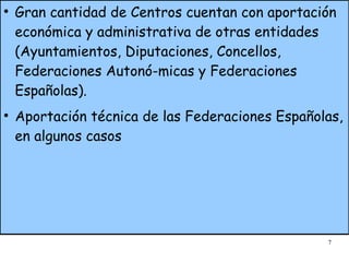 Gran cantidad de Centros cuentan con aportación económica y administrativa de otras entidades (Ayuntamientos, Diputaciones, Concellos, Federaciones Autonó-micas y Federaciones Españolas). Aportación técnica de las Federaciones Españolas, en algunos casos 