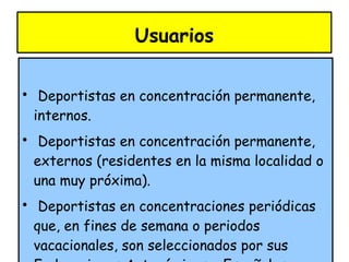 Usuarios Deportistas en concentración permanente, internos. Deportistas en concentración permanente, externos (residentes en la misma localidad o una muy próxima). Deportistas en concentraciones periódicas que, en fines de semana o periodos vacacionales, son seleccionados por sus Federaciones Autonómicas o Españolas, para llevar a cabo pruebas de detección de talentos o perfeccionamiento en grupos. Concentraciones de las Selecciones Autonómicas o Nacionales. 