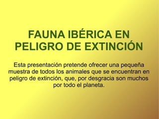 FAUNA IBÉRICA EN PELIGRO DE EXTINCIÓN Esta presentación pretende ofrecer una pequeña muestra de todos los animales que se encuentran en peligro de extinción, que, por desgracia son muchos por todo el planeta. 