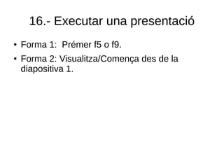 16.- Executar una presentació
● Forma 1: Prémer f5 o f9.
● Forma 2: Visualitza/Comença des de la
diapositiva 1.
 