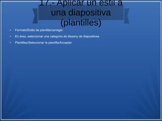 17.- Aplicar un estil a
una diapositiva
(plantilles)
● Formato/Estilo de plantilla/carregar
● En àrea, seleccionar una categoria de disseny de diapositives
● Plantilles/Seleccionar la plantilla/Acceptar.
 