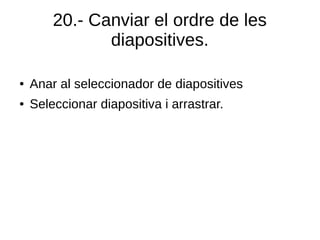 20.- Canviar el ordre de les
diapositives.
● Anar al seleccionador de diapositives
● Seleccionar diapositiva i arrastrar.
 