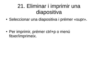 21. Eliminar i imprimir una
diapositiva
● Seleccionar una diapositiva i prémer «supr».
● Per imprimir, prémer ctrl+p o menú
fitxer/imprimeix.
 
