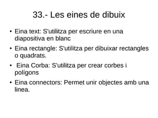33.- Les eines de dibuix
● Eina text: S'utilitza per escriure en una
diapositiva en blanc
● Eina rectangle: S'utilitza per dibuixar rectangles
o quadrats.
● Eina Corba: S'utilitza per crear corbes i
polígons
● Eina connectors: Permet unir objectes amb una
linea.
 