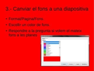 3.- Canviar el fons a una diapositiva
● Format/Pagina/Fons.
● Escollir un color de fons.
● Respondre a la pregunta si volem el mateix
fons a les planes
 