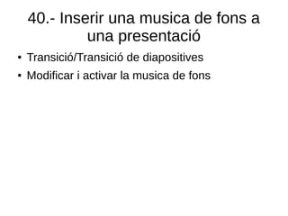 40.- Inserir una musica de fons a
una presentació
● Transició/Transició de diapositives
● Modificar i activar la musica de fons
 