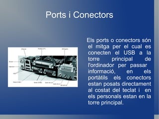 Ports i Conectors Els ports o conectors són el mitga per el cual es conecten el USB a la torre principal de l'ordinador per passar  informació, en els portàtils els conectors estan posats directament al costat del teclat i  en els personals estan en la torre principal. 