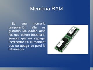 Memòria RAM Es una memoria temporal.En ella es guarden les dades amb les que estem treballant, sempre que no s'apagui l'ordinador.En el moment que se apaga es perd la informació. 