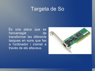 Targeta de So És una placa que es l'encarregat de transformar les diferents tasques en sons que fas a l'ordinador i s'emet a travès de els altaveus. 