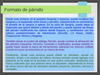 Formato de párrafo
Desde esta ventana, en la pestaña Sangrías y espacios, puede modificar las
sangrías y el espaciado entre líneas y párrafos, especificando en centímetros
el tamaño de la sangría a aplicar. En la zona de Sangría, puede elegir el
espaciado que quiere delante y detrás del párrafo; y puede separar las líneas
del párrafo modificando los valores desde Espacio, y combinarlos con los
valores predeterminados de Interlineado (Sencillo, 1,5 líneas, Doble,
Proporcional, Mínimo y Regleta).
También desde el cuadro de diálogo Párrafo, puede cambiar la alineación de
los párrafos (Izquierda, Derecha, Centrado o Justificado), aunque también lo
puede hacer desde la barra de herramientas utilizando los botones visibles
cuando el cursor se encuentra en un marco de texto.
Finalmente, desde esta ventana puede añadir un tabulador, ajustar su
posición, el tipo, y el carácter de relleno. Aunque también puede agregar uno
pulsando en la regla en la posición en que quiere insertarlo. Aparecerá una
marca indicando que esa posición tiene un tabulador, dependiendo la forma
de dicha marca del tipo de tabulador añadido (izquierda, derecha, decimal y
centrado).
 