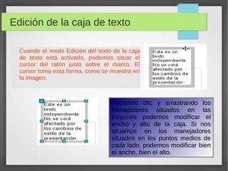 Edición de la caja de texto
Cuando el modo Edición del texto de la caja
de texto está activado, podemos situar el
cursor del ratón justo sobre el marco. El
cursor toma esta forma, como se muestra en
la imagen.
Haciendo clic y arrastrando los
manejadores situados en las
esquinas podemos modificar el
ancho y alto de la caja. Si nos
situamos en los manejadores
situados en los puntos medios de
cada lado, podemos modificar bien
el ancho, bien el alto.
 