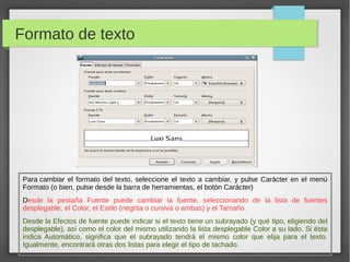 Formato de texto
Para cambiar el formato del texto, seleccione el texto a cambiar, y pulse Carácter en el menú
Formato (o bien, pulse desde la barra de herramientas, el botón Carácter)
Desde la pestaña Fuente puede cambiar la fuente, seleccionando de la lista de fuentes
desplegable, el Color, el Estilo (negrita o cursiva o ambas) y el Tamaño.
Desde la Efectos de fuente puede indicar si el texto tiene un subrayado (y qué tipo, eligiendo del
desplegable), así como el color del mismo utilizando la lista desplegable Color a su lado. Si ésta
indica Automático, significa que el subrayado tendrá el mismo color que elija para el texto.
Igualmente, encontrará otras dos listas para elegir el tipo de tachado.
 