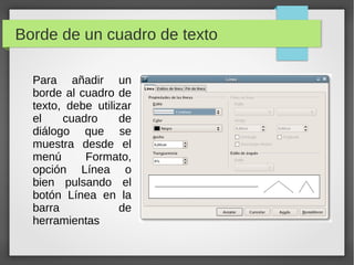 Borde de un cuadro de texto
Para añadir un
borde al cuadro de
texto, debe utilizar
el cuadro de
diálogo que se
muestra desde el
menú Formato,
opción Línea o
bien pulsando el
botón Línea en la
barra de
herramientas
 
