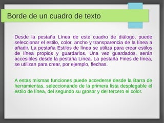 Borde de un cuadro de texto
Desde la pestaña Línea de este cuadro de diálogo, puede
seleccionar el estilo, color, ancho y transparencia de la línea a
añadir. La pestaña Estilos de línea se utiliza para crear estilos
de línea propios y guardarlos. Una vez guardados, serán
accesibles desde la pestaña Línea. La pestaña Fines de línea,
se utilizan para crear, por ejemplo, flechas.
A estas mismas funciones puede accederse desde la Barra de
herramientas, seleccionando de la primera lista desplegable el
estilo de línea, del segundo su grosor y del tercero el color.
 