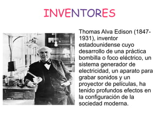 INVENTORES
Thomas Alva Edison (18471931), inventor
estadounidense cuyo
desarrollo de una práctica
bombilla o foco eléctrico, un
sistema generador de
electricidad, un aparato para
grabar sonidos y un
proyector de películas, ha
tenido profundos efectos en
la configuración de la
sociedad moderna.

 