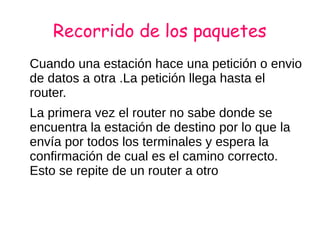 Recorrido de los paquetes
Cuando una estación hace una petición o envio
de datos a otra .La petición llega hasta el
router.
La primera vez el router no sabe donde se
encuentra la estación de destino por lo que la
envía por todos los terminales y espera la
confirmación de cual es el camino correcto.
Esto se repite de un router a otro
 