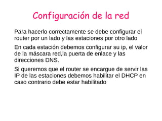 Configuración de la red
Para hacerlo correctamente se debe configurar el
router por un lado y las estaciones por otro lado
En cada estación debemos configurar su ip, el valor
de la máscara red,la puerta de enlace y las
direcciones DNS.
Si queremos que el router se encargue de servir las
IP de las estaciones debemos habilitar el DHCP en
caso contrario debe estar habilitado
 