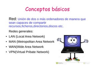 Conceptos básicos
Red: Unión de dos o más ordenadores de manera que
sean capaces de compartir
recursos,ficheros,directorios,discos etc.
Redes generales:
● LAN (Local Area Network)
● MAN (Metropolitan Area Network
● WAN(Wide Area Network
● VPN(Virtual Pribate Network)
 