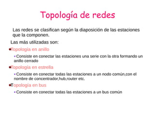 Topología de redes
Las redes se clasifican según la diaposición de las estaciones
que la componen.
Las más utilizadas son:
Topología en anillo
Consiste en conectar las estaciones una serie con la otra formando un
anillo cerrado
Topología en estrella
Consiste en conectar todas las estaciones a un nodo común,con el
nombre de concentrador,hub,router etc.
Topología en bus
Consiste en conectar todas las estaciones a un bus común
 