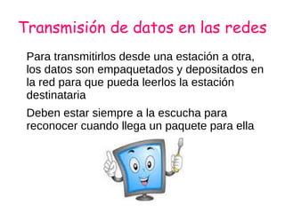 Transmisión de datos en las redes
Para transmitirlos desde una estación a otra,
los datos son empaquetados y depositados en
la red para que pueda leerlos la estación
destinataria
Deben estar siempre a la escucha para
reconocer cuando llega un paquete para ella
 