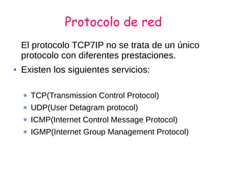 Protocolo de red
El protocolo TCP7IP no se trata de un único
protocolo con diferentes prestaciones.
Existen los siguientes servicios:
TCP(Transmission Control Protocol)
UDP(User Detagram protocol)
ICMP(Internet Control Message Protocol)
IGMP(Internet Group Management Protocol)
 