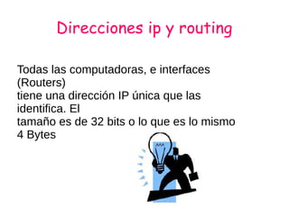 Direcciones ip y routing
Todas las computadoras, e interfaces
(Routers)
tiene una dirección IP única que las
identifica. El
tamaño es de 32 bits o lo que es lo mismo
4 Bytes
 