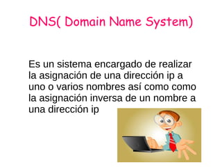 DNS( Domain Name System)
Es un sistema encargado de realizar
la asignación de una dirección ip a
uno o varios nombres así como como
la asignación inversa de un nombre a
una dirección ip
 