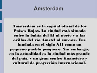 Amsterdam
Ámsterdam es la capital oficial de los
Países Bajos. La ciudad está situada
entre la bahía del IJ al norte y a las
orillas del río Amstel al sureste. Fue
fundada en el siglo XII como un
pequeño pueblo pesquero. Sin embargo,
en la actualidad es la ciudad más grande
del país, y un gran centro financiero y
cultural de proyección internacional.
 