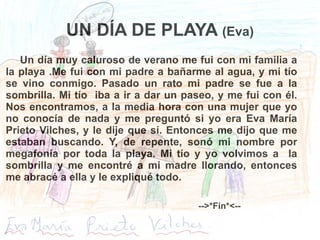 UN DÍA DE PLAYA  (Eva) Un día muy caluroso de verano me fui con mi familia a la playa .Me fui con mi padre a bañarme al agua, y mi tío se vino conmigo. Pasado un rato mi padre se fue a la sombrilla. Mi tío  iba a ir a dar un paseo, y me fui con él. Nos encontramos, a la media hora con una mujer que yo no conocía de nada y me preguntó si yo era Eva María Prieto Vilches, y le dije que sí. Entonces me dijo que me estaban buscando. Y, de repente, sonó mi nombre por megafonía por toda la playa. Mi tío y yo volvimos a  la sombrilla y me encontré a mi madre llorando, entonces me abracé a ella y le expliqué todo. -->*Fin*<-- 