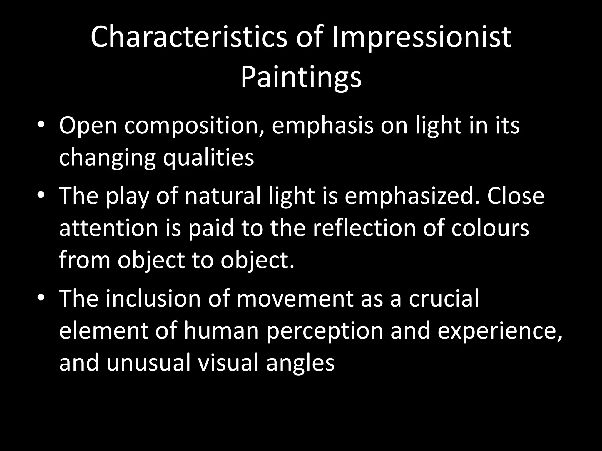 Characteristics of Impressionist
               Paintings
• Open composition, emphasis on light in its
  changing qualities
• The play of natural light is emphasized. Close
  attention is paid to the reflection of colours
  from object to object.
• The inclusion of movement as a crucial
  element of human perception and experience,
  and unusual visual angles
 
