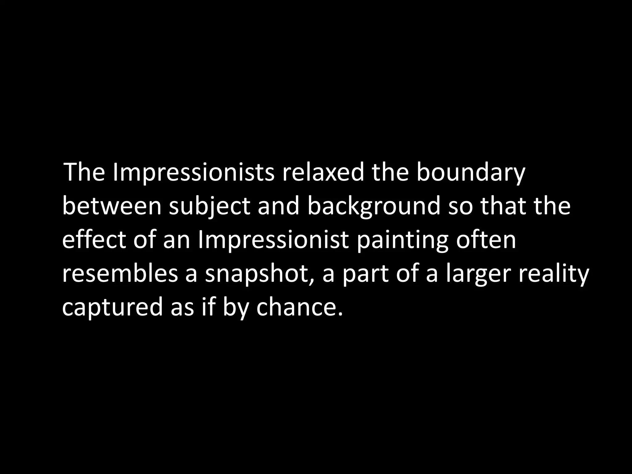 The Impressionists relaxed the boundary
between subject and background so that the
effect of an Impressionist painting often
resembles a snapshot, a part of a larger reality
captured as if by chance.
 