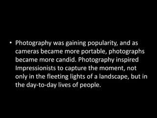 • Photography was gaining popularity, and as
  cameras became more portable, photographs
  became more candid. Photography inspired
  Impressionists to capture the moment, not
  only in the fleeting lights of a landscape, but in
  the day-to-day lives of people.
 