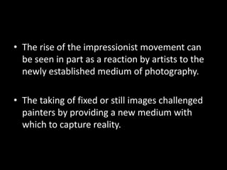 • The rise of the impressionist movement can
  be seen in part as a reaction by artists to the
  newly established medium of photography.

• The taking of fixed or still images challenged
  painters by providing a new medium with
  which to capture reality.
 