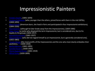 Impressionistic Painters
•   Frédéric Bazille, (1841-1870)
•   Gustave Caillebotte (who, younger than the others, joined forces with them in the mid 1870s),
    (1848-1894)
•   Mary Cassatt (American-born, she lived in Paris and participated in four Impressionist exhibitions),
    (1844-1926)
•   Paul Cézanne (although he later broke away from the Impressionists), (1839-1906)
•   Edgar Degas (a realist who despised the term Impressionist, but is considered one, due to his
    loyalty to the group), (1834-1917)
•   Armand Guillaumin, (1841-1927)
•   Édouard Manet (who did not regard himself as an Impressionist, but is generally considered one),
    (1832-1883)
•   Claude Monet (the most prolific of the Impressionists and the one who most clearly embodies their
    aesthetic), [17] (1840-1926)
•   Berthe Morisot, (1841-1895)
•   Camille Pissarro, (1830-1903)
•   Pierre-Auguste Renoir, (1841-1919)
•   Alfred Sisley, (1839-1899)
 