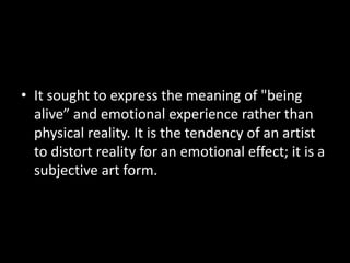 • It sought to express the meaning of "being
  alive” and emotional experience rather than
  physical reality. It is the tendency of an artist
  to distort reality for an emotional effect; it is a
  subjective art form.
 