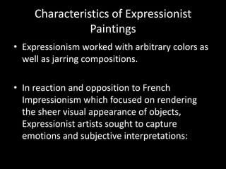 Characteristics of Expressionist
                Paintings
• Expressionism worked with arbitrary colors as
  well as jarring compositions.

• In reaction and opposition to French
  Impressionism which focused on rendering
  the sheer visual appearance of objects,
  Expressionist artists sought to capture
  emotions and subjective interpretations:
 