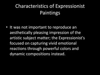 Characteristics of Expressionist
                Paintings

• It was not important to reproduce an
  aesthetically pleasing impression of the
  artistic subject matter; the Expressionist's
  focused on capturing vivid emotional
  reactions through powerful colors and
  dynamic compositions instead.
 