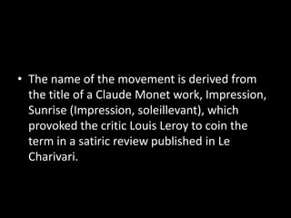 • The name of the movement is derived from
  the title of a Claude Monet work, Impression,
  Sunrise (Impression, soleillevant), which
  provoked the critic Louis Leroy to coin the
  term in a satiric review published in Le
  Charivari.
 