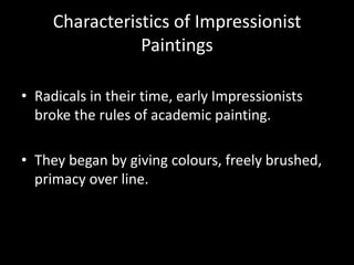 Characteristics of Impressionist
                Paintings

• Radicals in their time, early Impressionists
  broke the rules of academic painting.

• They began by giving colours, freely brushed,
  primacy over line.
 