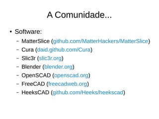 A Comunidade...
● Software:
– MatterSlice (github.com/MatterHackers/MatterSlice)
– Cura (daid.github.com/Cura)
– Slic3r (slic3r.org)
– Blender (blender.org)
– OpenSCAD (openscad.org)
– FreeCAD (freecadweb.org)
– HeeksCAD (github.com/Heeks/heekscad)
 