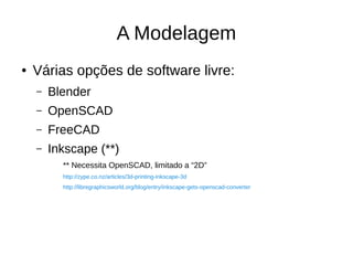 A Modelagem
● Várias opções de software livre:
– Blender
– OpenSCAD
– FreeCAD
– Inkscape (**)
** Necessita OpenSCAD, limitado a “2D”
http://zype.co.nz/articles/3d-printing-inkscape-3d
http://libregraphicsworld.org/blog/entry/inkscape-gets-openscad-converter
 