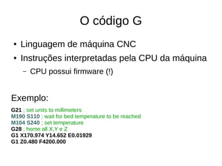 O código G
● Linguagem de máquina CNC
● Instruções interpretadas pela CPU da máquina
– CPU possui firmware (!)
Exemplo:
G21 ; set units to millimeters
M190 S110 ; wait for bed temperature to be reached
M104 S240 ; set temperature
G28 ; home all X,Y e Z
G1 X170.974 Y14.652 E0.01929
G1 Z0.480 F4200.000
 