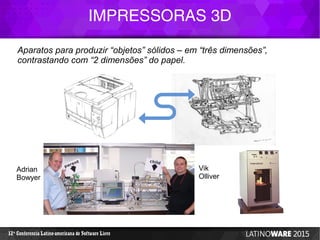 IMPRESSORAS 3D
12 Conferencia Latino-americana de Software Livreª
Aparatos para produzir “objetos” sólidos – em “três dimensões”,
contrastando com “2 dimensões” do papel.
Adrian
Bowyer
Vik
Olliver
 