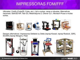 IMPRESSORAS FDM/FFF
12 Conferencia Latino-americana de Software Livreª
Ultimaker, Cubify (Cube3D, Cube, etc.), Up! e outras: caras e robustas. Alternativas
nacionais: Sethi3D AiP, Tato G3, Metamáquina 2, Cliever CL1, Movtech Prusa e muitas
outras.
Designs alternativos: impressoras Deltabot ou Delta (reprap Kossel, reprap Rostock, 3DR),
SCARA (reprap Morgan), Polar
 