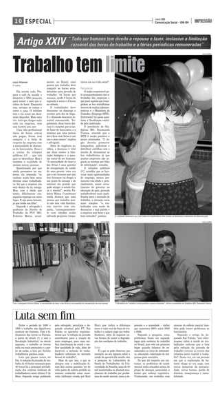 Comunicação Social - UNI-BH
JUNHO 2008
IMPRESSÃOESPECIAL1 0
Luiza Villarroel
5° PERÍODO
Ela acorda cedo. Pre-
para o café da manhã e
desperta o filho pequeno
para tomar o suco que a-
cabou de fazer. Enquanto
isso, arruma as camas e
varre a casa. O telefone
toca e ela sente um desâ-
nimo daqueles. Mais uma
vez terá que chegar mais
cedo na empresa, mas
sem horário pra sair.
Uma vida profissional
cheia de horas extras
não pagas, férias sem
cumprir e a falta de
respeito da empresa com
a necessidade de descan-
so do funcionário. Essa é
a rotina da relações
públicas J.C. – que não
quis se identificar. Mas é
também a realidade de
muitas outras pessoas.
Questionada por que
ainda permanece na em-
presa, ela responde: "eu
conheço muito bem meus
direitos como trabalhado-
ra. Sei que a empresa não
está dentro da lei comigo.
Mas, com a idade que
tenho, dificilmente con-
seguiria emprego em outro
lugar. E não posso brincar,
já que tenho um filho".
Segundo o advogado e
professor de Direito do
Trabalho da PUC MG,
Fabrício Matos, atual-
mente, no Brasil, uma
pessoa que trabalha deve
cumprir as horas esta-
belecidas para jornada de
trabalho: 44 horas por
semana, sendo 8 horas de
segunda a sexta e 4 horas
no sábado.
O trabalhador deve
descansar no domingo e
receber pelo dia de folga.
É o chamado descanso se-
manal remunerado. "Le-
galmente, duas horas diá-
rias é o máximo que se po-
de fazer de hora extra, e o
máximo que uma pessoa
deve ficar sem férias é um
ano e onze meses", explica
o advogado.
Além de exigência ju-
rídica, o descanso é vital
por duas razões: a limi-
tação biológica e a ques-
tão social do ser humano.
"A necessidade do lazer e
das férias é uma questão
de recuperação de saúde
de uma pessoa, uma vez
que o ser humano que não
tem descanso vai chegar a
um ponto de cansaço e de
estresse tão grande que
pode atingir a estafa físi-
ca e mental", avalia Fa-
brício Matos. O professor
ainda destaca que uma
pessoa que trabalha mui-
to não tem vida familiar,
não convive com nin-
guém, "consequentemen-
te esse cidadão acaba
sofrendo prejuízos irrepa-
ráveis na sua vida social".
FISCALIZAÇÃO
O órgão responsável pe-
lo acompanhamento das a-
tividades das empresas e
que pune aquelas que trans-
gridem as leis trabalhistas
através de multas adminis-
trativas é o Ministério do
TrabalhoeEmprego(MTE).
Entretanto, há quem ques-
tione a fiscalização exerci-
da pela instituição.
O presidente do Sin-
dijóias MG, Raymundo
Vianna, entende que o
MTE é muito punitivo e
pouco orientador. "O ór-
gão deveria promover
campanhas, palestras e
distribuir cartilhas com o
intuito de disseminar as
leis trabalhistas já que
muitas empresas não se-
guem as normas por falta
de informação", ressalta.
A relações públicas
J.C. acredita que se hou-
vesse mais oportunidades
de emprego, menos pre-
conceito com idade e, prin-
cipalmente, maior inves-
timento do governo na
educação do país, gerando
trabalhadores mais quali-
ficados para o mercado de
trabalho, a situação seria
mais simples: "o tra-
balhador sem medo de
denunciar o mal patrão e
a empresa sem fazer o que
bem entender", pontua.
Entre o período de 1880 e
1900 o trabalho não dignificava
nenhum ser humano. Com o fe-
chamento das terras na Europa,
a partir do século 17, e com a
Revolução Industrial, no século
seguinte, o trabalho se tornou
cada vez mais necessário e a par-
tir de então, a luta por direitos
trabalhistas ganhou corpo.
Luta que parece nunca ter
fim. A redução da jornada de tra-
balho de 44 horas semanais para
40 horas foi a principal reivindi-
cação das centrais sindicais de
trabalhadores neste último 1º de
Maio. Segundo artigo publicado
pelo advogado, jornalista e de-
putado estadual pelo PT, Rui
Falcão, os operários argumen-
taram que "a redução da jornada
contribuiria para a criação de
mais empregos, para uma me-
lhor distribuição de renda e me-
lhor qualidade de vida, além de
favorecer a inclusão de traba-
lhadores informais no mercado
formal de trabalho".
Mais do que isso, o que se
almejou com a mobilização fo-
ram dois outros quesitos: ter de
volta parte do salário perdido no
sistema conhecido como mais-
valia (definição criada por Karl
Marx que indica a diferença
entre o valor real da força de tra-
balho e o salário pago aos traba-
lhadores), além de negociar no-
vas formas de conter a degrada-
ção das condições de trabalho.
SAÚDE
É o que se pode observar, por
exemplo, no seu impacto sobre a
saúde do operário.De acordo com
a pesquisa do Laboratório de
Saúde do Trabalhador, da Uni-
versidade de Brasília, mais de 83
mil assalariados se afastam anu-
almente do trabalho por proble-
mas de saúde mental, como a de-
pressão e a ansiedade – índice
que aumentou 260% entre 2000
e 2006.
Segundo a pesquisa, estes
problemas ficam em segundo
lugar pela carência de trabalho
no Brasil, mas está em primeiro
lugar quando falamos de as-
salariados no setor de informáti-
ca, educação e fabricação de má-
quinas para escritório.
No que diz respeito aos sin-
tomas, os problemas de saúde
mental estão situados acima do
grupo de doenças associadas a
lesões por esforço repetitivo.
Traduzindo: um trabalho com
excesso de esforço mental tam-
bém pode trazer problemas ao
funcionário.
Segundo o artigo do de-
putado Rui Falcão, "tais infor-
mações sobre a saúde do tra-
balhador indicam que a luta
pela redução da jornada de
trabalho retorna ao centro das
relações entre capital e traba-
lho". Desta vez, em um período
em que a exploração do ba-
tente chega ao seu auge, com
novas maneiras de precarie-
dade, novos turnos, perda de
direitos, insegurança e insta-
bilidade.
Trabalhotemlimite
A realidade demonstra que nem todos os trabalhadores têm acesso ao descanso e momentos de descontração
Para o advogado Fabrício Matos "a necessidade do lazer e das férias é uma questão de recuperação de uma pessoa" "O Ministério do Trabalho é muito punitivo e pouco orientador", afirma o presidente do Sindijóias MG, Raymundo Vianna
Luta sem fim
LUIZA VILLARROEL
LUIZA VILLARROEL LUIZA VILLARROEL
 