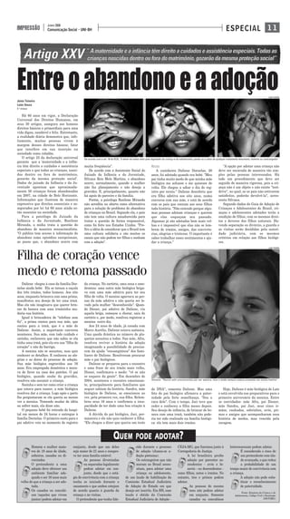 Entreoabandonoeaadoção
1 1Comunicação Social - UNI-BH
JUNHO 2008
IMPRESSÃO ESPECIAL
Júnia Teixeira
Laíze Souza
5 º PERÍODO
Há 60 anos em vigor, a Declaração
Universal dos Direitos Humanos, em
seus 30 artigos, assegura aos homens
direitos básicos e primordiais para uma
vida digna, saudável e feliz. Entretanto,
a realidade diária demonstra que, infe-
lizmente, muitas pessoas vivem à
margem desses direitos básicos; fator
que interfere em sua inserção na
sociedade como cidadão.
O artigo 25 da declaração universal
garante que a 'maternidade e a infân-
cia têm direito a cuidados e assistência
especiais e que todas as crianças, nasci-
das dentro ou fora de matrimônio,
gozarão da mesma proteção social'.
Dados do juizado da Infância e da Ju-
ventude apontam que aproximada-
mente 50 crianças foram abandonadas
em 2007, na cidade de Belo Horizonte.
Informações que ilustram de maneira
expressiva que direitos essenciais e as-
segurados por lei há 60 anos ainda es-
tão ausentes na sociedade.
Para a psicóloga do Juizado da
Infância e da Juventude, Rosilene
Miranda, a mídia trata a questão do
abandono de maneira sensacionalista.
"O público tem acesso à informação do
abandono como episódios excepcionais,
ao passo que, o abandono ocorre com
muita freqüência".
De acordo com a Assistente Social do
Juizado da Infância e da Juventude,
Silvana Reis Melo Martins, o abandono
ocorre, normalmente, quando a mulher
não faz planejamento e não deseja a
gravidez. E, principalmente, quanto não
há apoio do parceiro e da família.
Porém, a psicóloga Rosilene Miranda
não acredita no aborto como alternativa
para a solução do problema do abandono
de crianças no Brasil. Segundo ela, o país
não tem uma cultura amadurecida para
tratar a questão de forma responsável,
como foi feito nos Estados Unidos. "Pre-
firo a idéia de considerar que o Brasil tem
uma cultura solidária e são muitos os
casais que não podem ter filhos e sonham
com a adoção".
RECEIO
A cozinheira Daliene Dornelas, 28
anos, foi adotada quando era bebê. "Meu
pai tinha muito medo de que minha mãe
biológica me achasse e me quisesse de
volta. Ele chegou a adiar o dia do reg-
istro por receio." Daliene descobriu que
era filha adotiva aos oito anos, numa
conversa com sua mãe, e está de acordo
com os pais que contam aos seus filhos
toda história. "Não entendo porque algu-
mas pessoas adotam crianças e querem
que elas esqueçam seu passado.
Algumas já são adotadas bem mais vel-
has e é impossível que elas não se lem-
brem de irmãos, amigos, das convivên-
cias, alegrias e tristezas. O importante é
saber trabalhar esses sentimentos e aju-
dar a criança."
"A opção por adotar uma criança não
deve ser encarada de maneira tão sim-
ples pelas pessoas interessadas. Há
todo um procedimento que deve ser
seguido de maneira rigorosa, pois a cri-
ança não é um objeto e não existe "test-
drive", no qual, se os pais não estiverem
satisfeitos, poderão devolvê-la", acres-
centa Silvana.
Segundo dados do Guia de Adoção de
Crianças e Adolescentes do Brasil, cri-
anças e adolescentes adotados terão a
condição de filhos, com os mesmos direi-
tos e deveres dos filhos naturais. Ha-
vendo separação ou divórcio, a guarda e
as visitas serão decididas pela autori-
dade judiciária, com os mesmos
critérios em relação aos filhos biológi-
cos.
Daliene chegou à casa da família Dor-
nelas ainda bebê. Ela se tornou a caçula
dos três irmãos, todos homens. Aos oito
anos, enquanto brincava com uma prima,
manifestou seu desejo de ter uma irmã.
Mas ela não imaginava que querer brin-
car de boneca com uma irmãzinha mu-
daria sua história.
Igual à brincadeira de "telefone sem
fio", a prima contou para sua mãe, que
contou para a irmã, que é a mãe de
Daliene. Assim, a importante conversa
aconteceu. Sua mãe, com todo cuidado e
carinho, esclareceu que não sabia se ela
tinha uma irmã, pois ela era sua "filha do
coração" e não da barriga.
A menina não se assustou, mas quis
conhecer os detalhes. E conheceu as ale-
grias e as dores do processo de adoção.
Sua mãe biológica engravidou aos 16
anos. Era empregada doméstica e mora-
va de favor na casa dos patrões. O pai
biológico, quando soube da gravidez,
resolveu não assumir a criança.
Sozinha e sem ter como criar a criança
que estava para nascer, a mãe biológica
resolveu dar a criança. Logo após o parto
lhe perguntaram se ela queria ao menos
ver a menina. Temendo mudar de idéia
ou sofrer mais, ela disse não.
O pequeno bebê foi retirado do hospi-
tal em menos de 24 horas e entregue à
família Dornelas. O primeiro susto para o
pai adotivo veio no momento do registro
da criança. No cartório, uma cena o ame-
drontou: uma outra mãe biológica briga-
va com uma mãe adotiva para ter seu
filho de volta. O menino agarrava as per-
nas da mãe adotiva e não queria ser le-
vado pela mulher "desconhecida". Quan-
do Diener, pai adotivo de Daliene, viu
aquela briga, começou a chorar, saiu do
cartório e, por medo, resolveu registrar a
menina outro dia.
Aos 24 anos de idade, já casada com
Marco Aurélio, Daliene estava anêmica.
Uma queda drástica no número de pla-
quetas assustou a todos. Sua mãe, Afra,
resolveu reviver a história da adoção
imaginando a possibilidade de precisa-
rem da ajuda "consangüínea" dos fami-
liares de Daliene. Resolveram procurar
mãe e pai biológicos.
Daliene se preparou para o encontro
e uma frase de seu irmão mais velho,
Disnei, confirmava o medo: "vê se não
se esquece da gente”. Em dezembro de
2004, aconteceu o encontro emocionan-
te, principalmente para familiares que
sequer sabiam da história. Sandra, mãe
biológica de Daliene, se emocionou ao
ver, pela primeira vez, sua filha. Relem-
brou seus 16 anos e confirmou a inca-
pacidade de ter dado uma boa criação à
Daliene.
A dúvida do pai biológico, Jaci, per-
maneceu e ele não quis conhecer a filha.
"Ele chegou a dizer que queria um teste
de DNA", comenta Daliene. Mas uma
foto do pai biológico afirmava a pater-
nidade pela forte semelhança. "Sou a
cara dele". Com o tempo, Jaci teve que
ceder e conheceu a filha meses depois.
Seu desejo de infância, de brincar de bo-
neca com uma irmã, também não pode-
ria ter sido realizado na família biológi-
ca: ela tem mais dois irmãos.
Hoje, Daliene é mãe biológica de Laís
e está envolvida nos preparativos para o
primeiro aniversário da menina. Entre
os convidados: mãe Afra, pai Diener,
mãe Sandra, pai Jaci, seus cinco ir-
mãos, cunhados, sobrinhos, avós, pri-
mos e amigos que acompanharam essa
história de medos, mas vencida pela
coragem.
JUNIA TEIXEIRA
Daliene: “Nunca sofri preconceitos por ser adotiva, mas o medo sempre esteve presente em minha família”.
QUEM PODE ADOTAR?
Filha de coração vence
medo e retoma passado
Homem e mulher maio-
res de 18 anos de idade,
solteiros, casados ou di-
vorciados.
O pretendente a uma
adoção deve oferecer um
ambiente familiar ade-
quado e ser 16 anos mais
velho do que a criança a ser ado-
tada.
Os casados ou concubi-
nos (aqueles que vivem
juntos) podem adotar em
conjunto, desde que um deles
seja maior de 21 anos e compro-
ve ter uma família estável.
As pessoas divorciadas
ou separadas legalmente
podem adotar em con-
junto, desde que o está-
gio de convivência com a criança
tenha se iniciado durante o
casamento e que ambos estejam
de acordo quanto à guarda da
criança e às visitas.
O pretendente que tenha fale-
cido durante o processo
de adoção (chama-se a-
doção póstuma).
Os estrangeiros que não
moram no Brasil neces-
sitam, para adotar uma
criança ou adolescente,
de um laudo de habilitação da
Comissão Estadual Judiciária
de Adoção do Estado em que
deseja ser inscrito. Em BH, esse
laudo é obtido da Comissão
Estadual Judiciária de Adoção -
CEJA-MG, que funciona junto à
Corregedoria de Justiça.
A lei brasileira proíbe
adoção por parentes as-
cendentes - avós e bi-
savós - ou descendentes -
como filhos, netos e irmãos. No
entanto, tios e primos podem
adotar.
As pessoas do mesmo
sexo não podem adotar
em conjunto. Somente
casados ou concubinos
heterossexuais podem adotar.
É considerado o risco de
um pretendente com ida-
de avançada, o que reduz
a probabilidade de um
tempo maior de convivência com
a criança.
A adoção não pode subs-
tituir o reconhecimento
de paternidade.
De acordo com o art. 18 do ECA, “é dever de todos velar pela dignidade da criança e do adolescente, pondo-os a salvo de qualquer tratamento desumano, violento ou contrangedor”
Fonte: Estatuto da Crian;a e do
Adolescente, Código Civil e Resolução
239(TJMG)
JUNIA TEIXEIRA
 