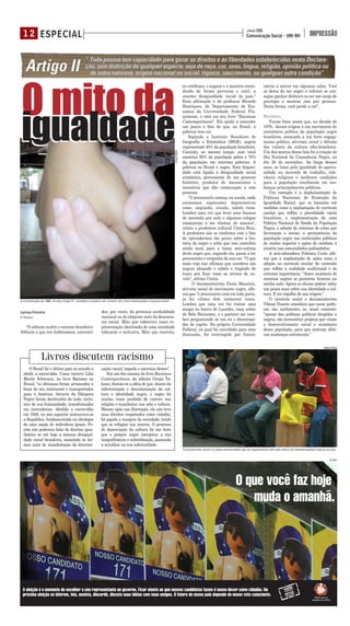 Larissa Ferreira
5º PERÍODO
"O silêncio oculta o racismo brasileiro.
Silêncio a que nos habituamos, convenci-
dos, por vezes, da pretensa cordialidade
nacional ou do elegante mito da democra-
cia racial. Mito que sobrevive como re-
presentação idealizada de uma sociedade
tolerante e inclusiva. Mito que exercita,
no cotidiano, o engano e a mentira escon-
dendo de forma perversa e sutil, a
enorme desigualdade racial do país."
Essa afirmação é do professor Ricardo
Henriques, do Departamento de Eco-
nomia da Universidade Federal Flu-
minense, e está em seu livro "Racismos
Contemporâneos". Ela ajuda a entender
um pouco o fato de que, no Brasil, a
pobreza tem cor.
Segundo o Instituto Brasileiro de
Geografia e Estatística (IBGE), negros
representam 45% da população brasileira.
Contudo, ao mesmo tempo, esse total
constitui 65% da população pobre e 70%
da população em extrema pobreza. A
pobreza no Brasil é negra. Esta dispari-
dade está ligada à desigualdade social
econômica, proveniente de um processo
histórico, produtor de mecanismos e
incentivos que dão continuação a este
processo.
"O preconceito começa na escola, onde
escutamos expressões depreciativas
como: neguinho, crioulo, cabelo ruim.
Lembro uma vez que levei uma banana
de merenda pra aula e algumas colegas
começaram a me chamar de macaca",
relata a produtora cultural Cíntia Braz.
A produtora não se conforma com o fato
de aprendermos tão pouco sobre a his-
tória do negro e acha que isso contribui
ainda mais para a baixa auto-estima
deste negro que, segundo ela, passa a ter
preconceito e vergonha da sua cor. "O que
mais vejo nas oficinas que coordeno são
negras alisando o cabelo e tingindo de
loura pra ficar como as atrizes de no-
vela", afirma Cíntia.
O documentarista Paulo Maurício,
ativista social do movimento negro, afir-
ma que “o preconceito está em toda parte,
já fui vitima dele inúmeras vezes.
Lembro que uma vez fui visitar uma
amiga no bairro de Lourdes, zona nobre
de Belo Horizonte, e o porteiro me rece-
beu perguntando se era eu o desentupi-
dor de esgoto. Na própria Universidade
Federal, na qual fui convidado para uma
discussão, fui restringido por funcio-
nários a entrar em algumas salas. Você
só deixa de ser negro e inferior se con-
segue ganhar dinheiro ou ter um cargo de
prestígio e mostrar isso pra pessoas.
Desta forma, você perde a cor".
MOVIMENTO
Foram fatos assim que, na década de
1970, deram origem a um movimento de
resistência política da população negra
brasileira, associado a um forte engaja-
mento político, ativismo social e difusão
dos valores da cultura afro-brasileira.
Um dos marcos dessa luta foi a criação do
Dia Nacional da Consciência Negra, no
dia 20 de novembro. Ao longo desses
anos, as lutas pela igualdade de oportu-
nidade no mercado de trabalho, tole-
rância religiosa e melhores condições
para a população resultaram em mu-
danças principalmente políticas.
Um exemplo é a implementação de
Políticas Nacionais de Promoção da
Igualdade Racial, que se baseiam em
medidas como a implantação de currículo
escolar que reflita a pluralidade racial
brasileira; a implementação de uma
Política Nacional de Saúde da População
Negra; a adoção de sistemas de cotas que
favoreçam o acesso, a permanência da
população negra nas instituições públicas
de ensino superior e ações de combate à
miséria nas comunidades quilombolas.
A arte-educadora Fabiana Costa afir-
ma que a implantação de ações como a
adoção no currículo escolar de conteúdo
que reflita a realidade multiracial é de
extrema importância. "Antes acontecia de
meninas negras se pintarem brancas na
minha aula. Agora os alunos podem saber
um pouco mais sobre sua identidade e cul-
tura. E ter orgulho de sua origem."
O cientista social e documentarista
Vilmar Duarte considera que essas políti-
cas são ineficientes no atual contexto:
"apesar das políticas publicas dirigidas a
negros, são necessários projetos que visam
o desenvolvimento social e econômico
dessa população, para que ocorram efeti-
vas mudanças estruturais."
O Brasil foi o último país no mundo a
abolir a escravidão. Como escreve Lilia
Moritz Schwarcz, no livro Racismo no
Brasil, "os africanos foram arrancados à
força de seu continente e transportados
para a América. Através da Diáspora
Negra foram destituídos de tudo, inclu-
sive de sua humanidade, transformados
em mercadorias. Abolida a escravidão
em 1888, no ano seguinte instaurava-se
a República, fundamentada na ideologia
de uma nação de indivíduos iguais. Po-
rém não podemos falar de direitos igua-
litários se até hoje a intensa desigual-
dade racial brasileira, associada às for-
mas sutis de manifestação da discrimi-
nação racial, impede o exercício destes".
Em um dos ensaios do livro Racismos
Contemporâneos, da editora Grupo Ta-
kano, discute-se a idéia de que, diante da
inferiorização e desvalorização da cul-
tura e identidade negra, o negro foi
muitas vezes proibido de exercer sua
religião e manifestar sua arte e cultura.
Mesmo após sua libertação, ele não teve
seus direitos respeitados como cidadão,
foi jogado a margem da sociedade, tendo
que se refugiar nos morros. O processo
de depreciação da cultura foi tão forte
que o próprio negro introjetou a sua
insignificância e subordinação, passando
a acreditar na sua inferioridade.
ESPECIAL1 2 Comunicação Social - UNI-BH
JUNHO 2008
IMPRESSÃO
Livros discutem racismo
O preconceito racial e a baixa escolaridade são os responsáveis pelo alto índice de desempregados negros no país
A Constituição de 1988, em seu artigo 5º, considera a prática do racismo um crime inafiançável e imprescritível
FABÍOLA PRADO
O mito da
igualdade
O mito da
igualdade
FABÍOLAPRADO
DA VINCI
 